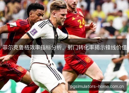 菲尔克鲁格效率指标分析，射门转化率揭示锋线价值